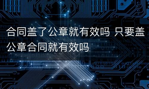 合同盖了公章就有效吗 只要盖公章合同就有效吗