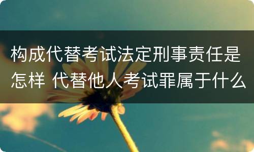 构成代替考试法定刑事责任是怎样 代替他人考试罪属于什么类犯罪