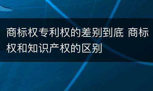商标权专利权的差别到底 商标权和知识产权的区别