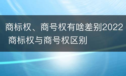 商标权、商号权有啥差别2022 商标权与商号权区别