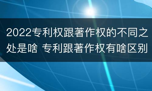 2022专利权跟著作权的不同之处是啥 专利跟著作权有啥区别