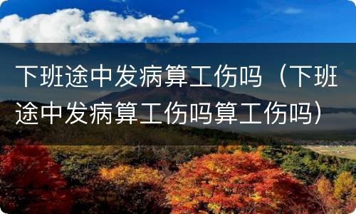 下班途中发病算工伤吗（下班途中发病算工伤吗算工伤吗）