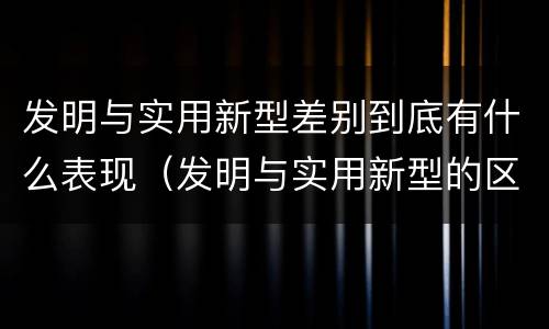 发明与实用新型差别到底有什么表现（发明与实用新型的区别有哪些）