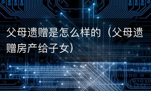 父母遗赠是怎么样的（父母遗赠房产给子女）