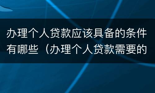 办理个人贷款应该具备的条件有哪些（办理个人贷款需要的材料）