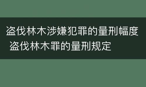 盗伐林木涉嫌犯罪的量刑幅度 盗伐林木罪的量刑规定