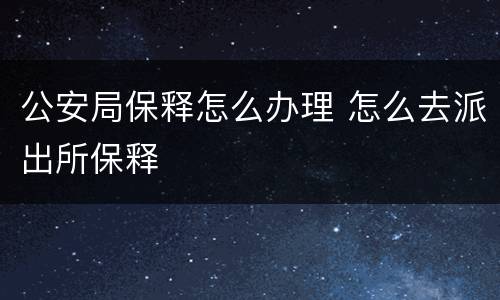 公安局保释怎么办理 怎么去派出所保释