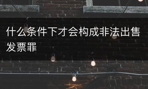 什么条件下才会构成非法出售发票罪