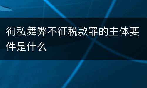 徇私舞弊不征税款罪的主体要件是什么