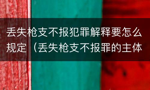 丢失枪支不报犯罪解释要怎么规定（丢失枪支不报罪的主体是什么）
