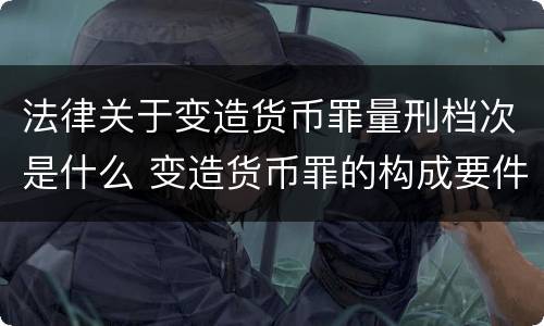 法律关于变造货币罪量刑档次是什么 变造货币罪的构成要件
