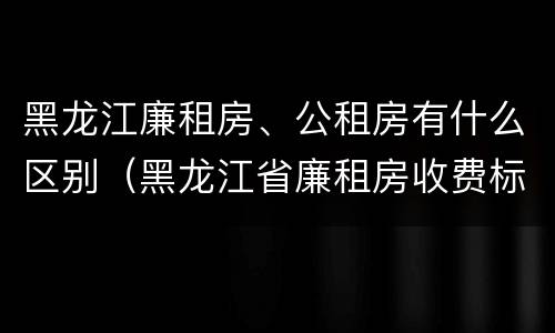 黑龙江廉租房、公租房有什么区别（黑龙江省廉租房收费标准是多少）
