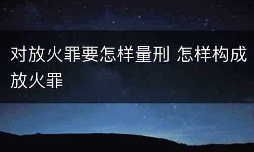 对放火罪要怎样量刑 怎样构成放火罪