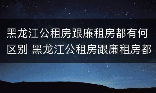 黑龙江公租房跟廉租房都有何区别 黑龙江公租房跟廉租房都有何区别和联系
