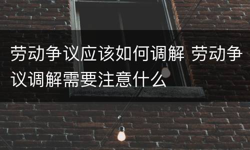 劳动争议应该如何调解 劳动争议调解需要注意什么