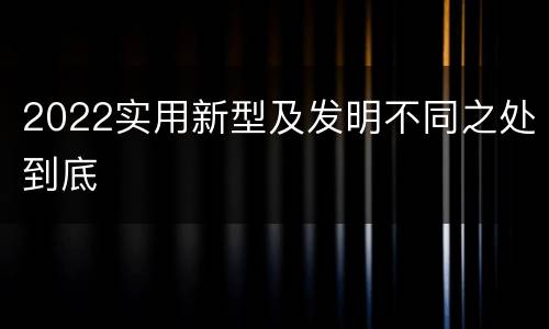 2022实用新型及发明不同之处到底