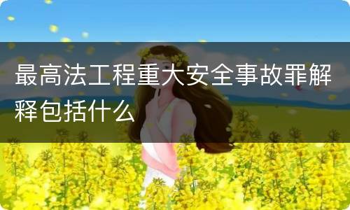 最高法工程重大安全事故罪解释包括什么
