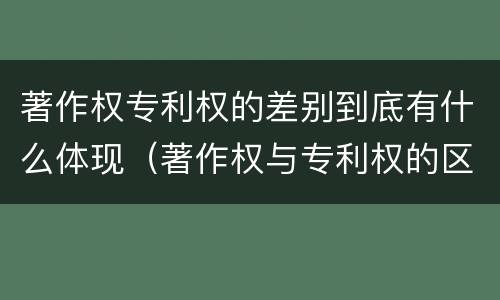 著作权专利权的差别到底有什么体现（著作权与专利权的区别）
