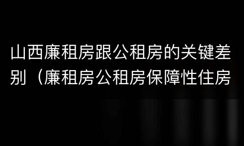 山西廉租房跟公租房的关键差别（廉租房公租房保障性住房的区别）