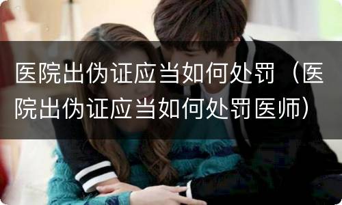 医院出伪证应当如何处罚（医院出伪证应当如何处罚医师）