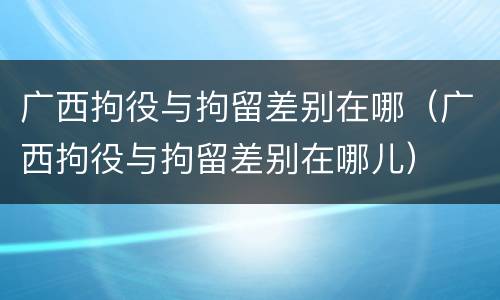 广西拘役与拘留差别在哪（广西拘役与拘留差别在哪儿）