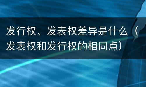 发行权、发表权差异是什么（发表权和发行权的相同点）