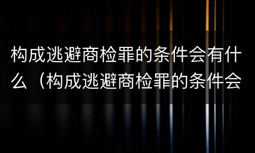 构成逃避商检罪的条件会有什么（构成逃避商检罪的条件会有什么处罚）