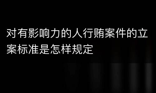 对有影响力的人行贿案件的立案标准是怎样规定