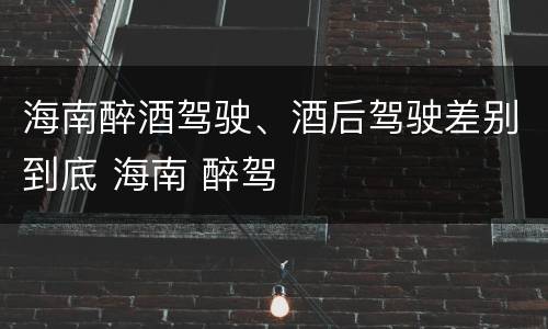 海南醉酒驾驶、酒后驾驶差别到底 海南 醉驾