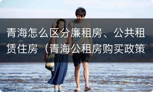 青海怎么区分廉租房、公共租赁住房（青海公租房购买政策）