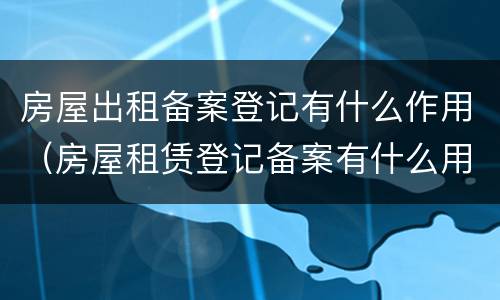 房屋出租备案登记有什么作用（房屋租赁登记备案有什么用）