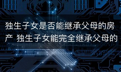 独生子女是否能继承父母的房产 独生子女能完全继承父母的房产吗