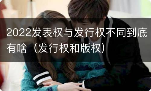 2022发表权与发行权不同到底有啥（发行权和版权）