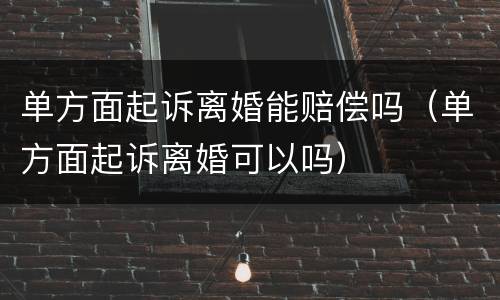 单方面起诉离婚能赔偿吗（单方面起诉离婚可以吗）