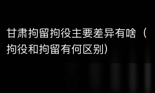 甘肃拘留拘役主要差异有啥（拘役和拘留有何区别）