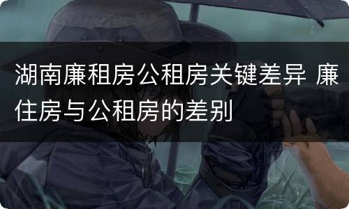 湖南廉租房公租房关键差异 廉住房与公租房的差别