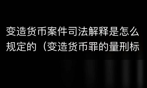 变造货币案件司法解释是怎么规定的（变造货币罪的量刑标准）