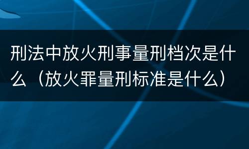 刑法中放火刑事量刑档次是什么（放火罪量刑标准是什么）