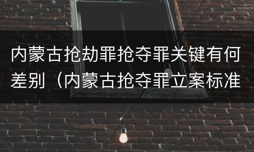 内蒙古抢劫罪抢夺罪关键有何差别（内蒙古抢夺罪立案标准）