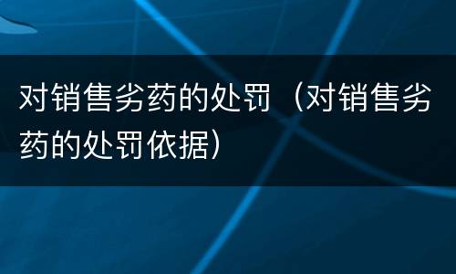 对销售劣药的处罚（对销售劣药的处罚依据）