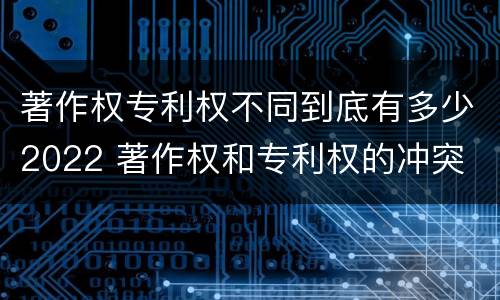著作权专利权不同到底有多少2022 著作权和专利权的冲突