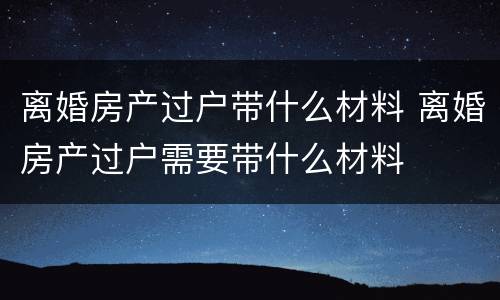 离婚房产过户带什么材料 离婚房产过户需要带什么材料