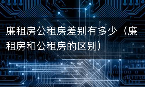 廉租房公租房差别有多少（廉租房和公租房的区别）