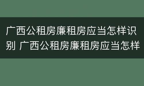 广西公租房廉租房应当怎样识别 广西公租房廉租房应当怎样识别真假