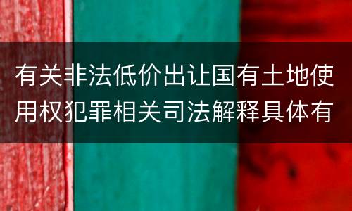有关非法低价出让国有土地使用权犯罪相关司法解释具体有哪些主要规定