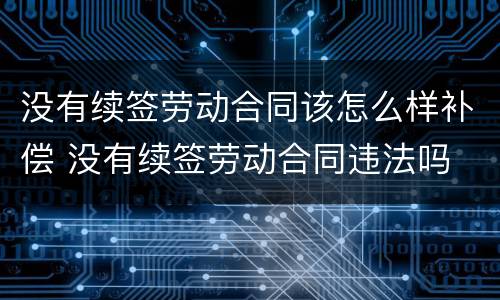没有续签劳动合同该怎么样补偿 没有续签劳动合同违法吗