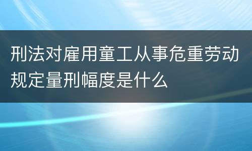 刑法对雇用童工从事危重劳动规定量刑幅度是什么