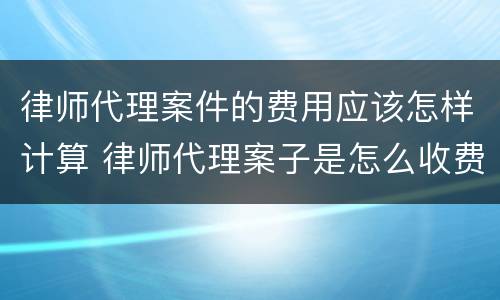 律师代理案件的费用应该怎样计算 律师代理案子是怎么收费的