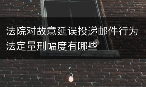 法院对故意延误投递邮件行为法定量刑幅度有哪些