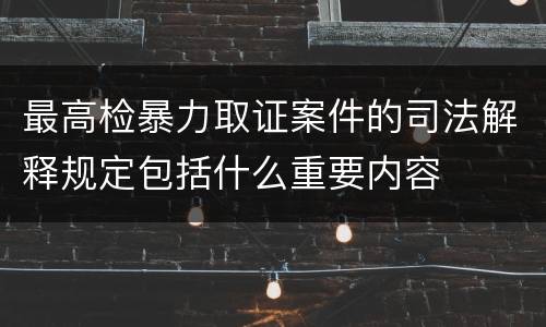 最高检暴力取证案件的司法解释规定包括什么重要内容